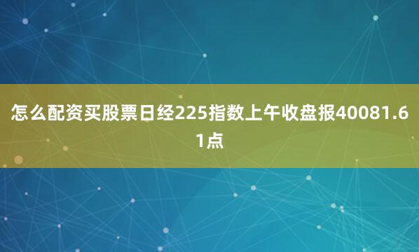 怎么配资买股票日经225指数上午收盘报40081.61点