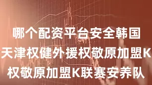 哪个配资平台安全韩国国脚、原天津权健外援权敬原加盟K联赛安养队
