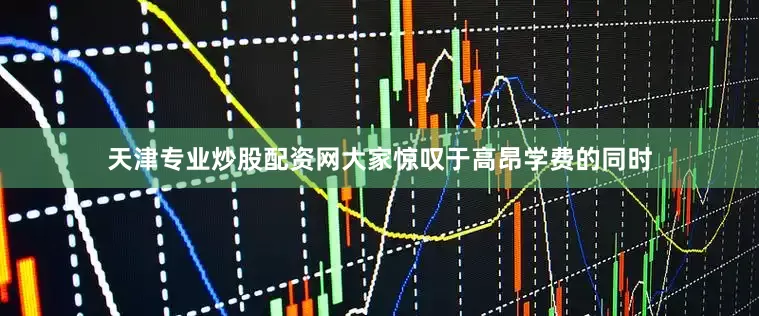 天津专业炒股配资网大家惊叹于高昂学费的同时