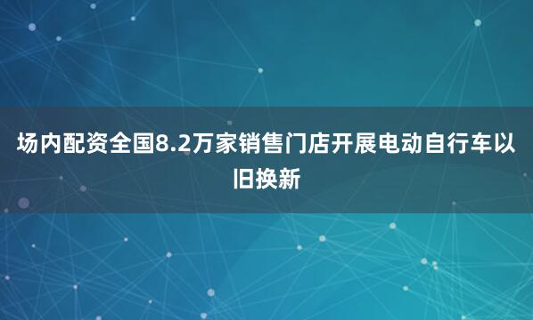 场内配资全国8.2万家销售门店开展电动自行车以旧换新