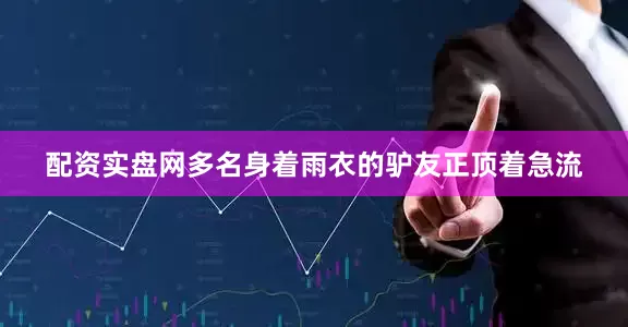 配资实盘网多名身着雨衣的驴友正顶着急流