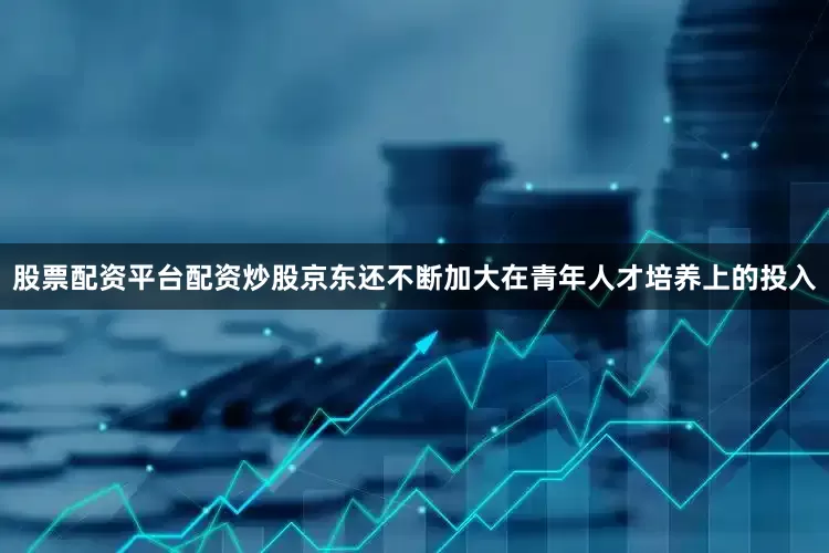 股票配资平台配资炒股京东还不断加大在青年人才培养上的投入