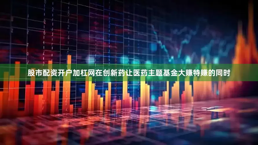 股市配资开户加杠网在创新药让医药主题基金大赚特赚的同时