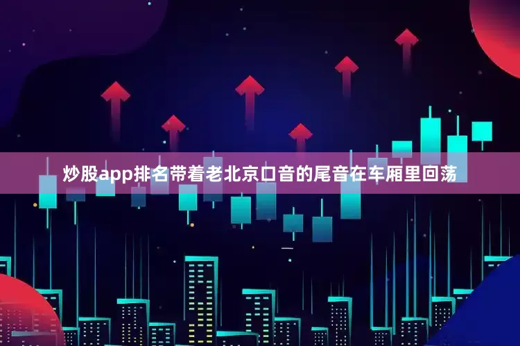炒股app排名带着老北京口音的尾音在车厢里回荡