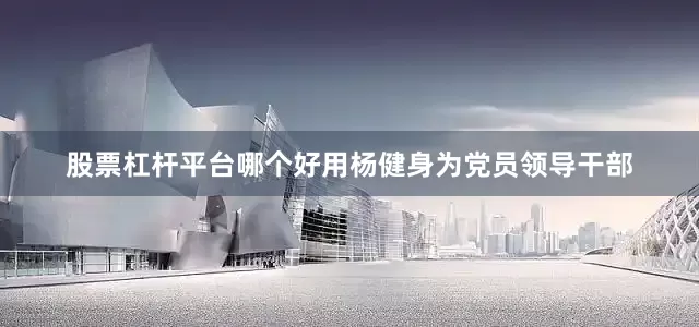 股票杠杆平台哪个好用杨健身为党员领导干部
